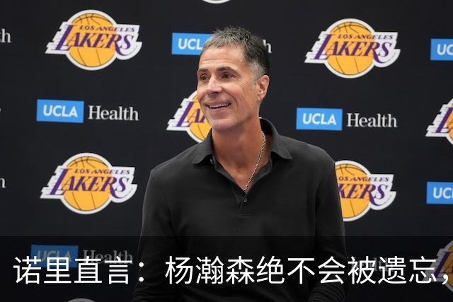 诺里直言：杨瀚森绝不会被遗忘，随时可以上场“出击”！