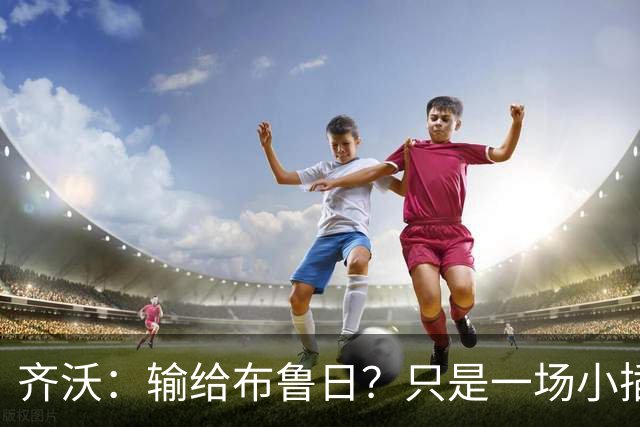 齐沃：输给布鲁日？只是一场小插曲，别把它当悲剧！